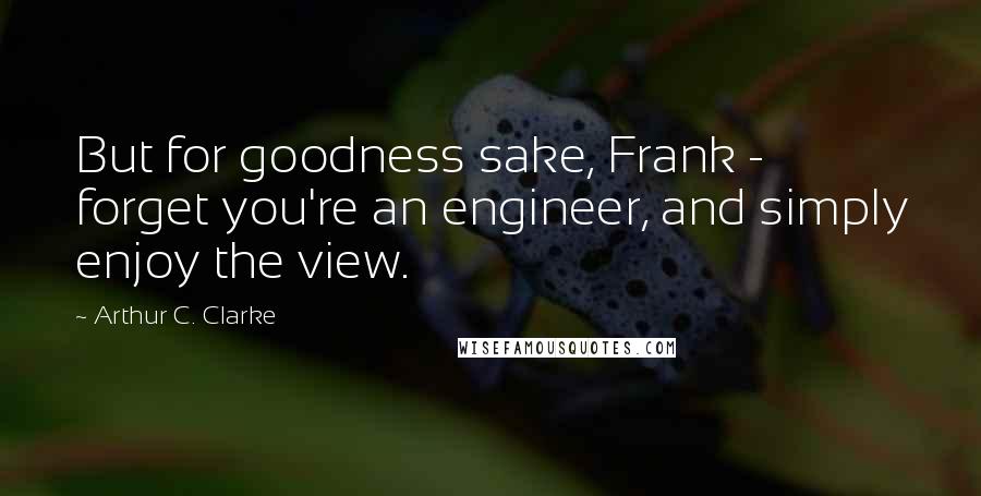 Arthur C. Clarke Quotes: But for goodness sake, Frank -  forget you're an engineer, and simply enjoy the view.