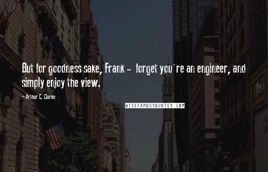 Arthur C. Clarke Quotes: But for goodness sake, Frank -  forget you're an engineer, and simply enjoy the view.