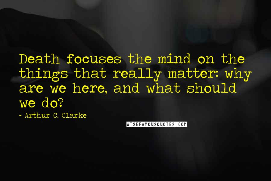 Arthur C. Clarke Quotes: Death focuses the mind on the things that really matter: why are we here, and what should we do?