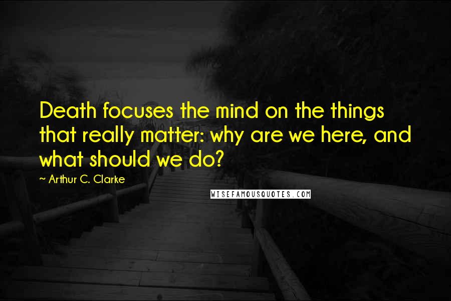 Arthur C. Clarke Quotes: Death focuses the mind on the things that really matter: why are we here, and what should we do?