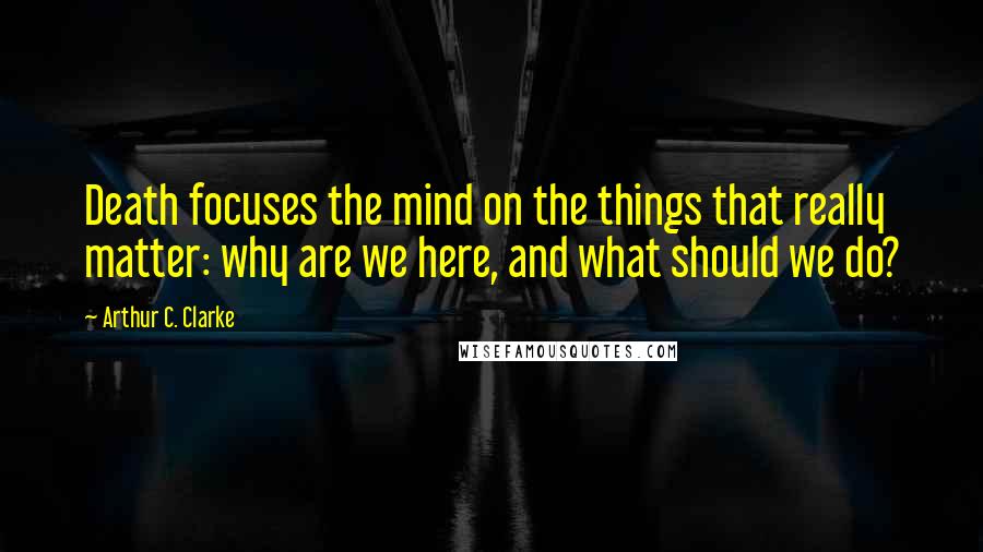 Arthur C. Clarke Quotes: Death focuses the mind on the things that really matter: why are we here, and what should we do?