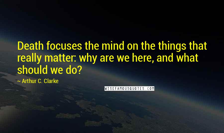 Arthur C. Clarke Quotes: Death focuses the mind on the things that really matter: why are we here, and what should we do?