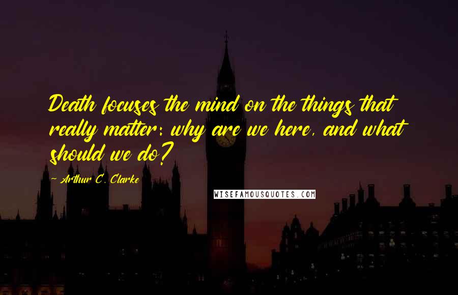 Arthur C. Clarke Quotes: Death focuses the mind on the things that really matter: why are we here, and what should we do?