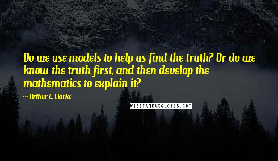 Arthur C. Clarke Quotes: Do we use models to help us find the truth? Or do we know the truth first, and then develop the mathematics to explain it?