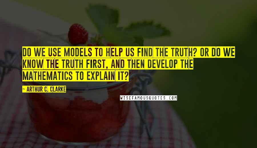 Arthur C. Clarke Quotes: Do we use models to help us find the truth? Or do we know the truth first, and then develop the mathematics to explain it?