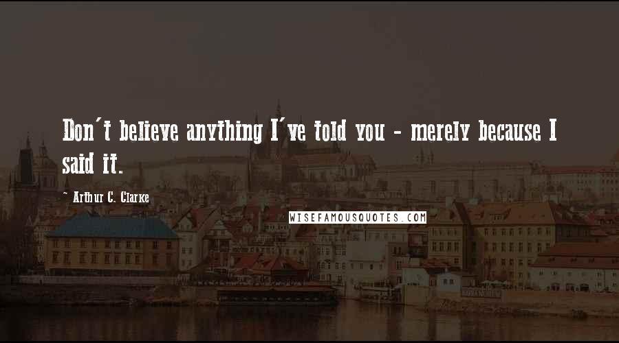 Arthur C. Clarke Quotes: Don't believe anything I've told you - merely because I said it.