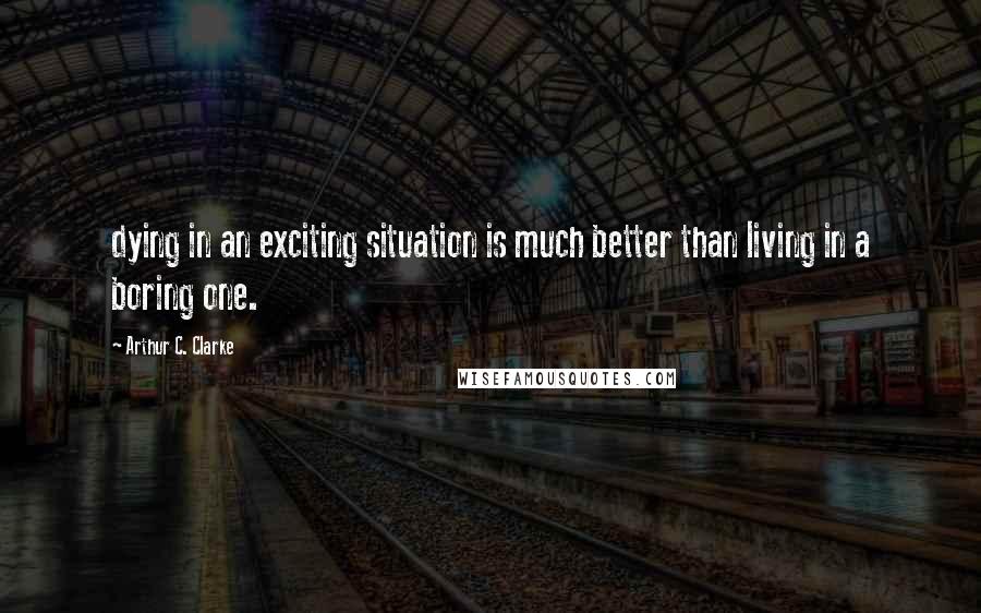 Arthur C. Clarke Quotes: dying in an exciting situation is much better than living in a boring one.