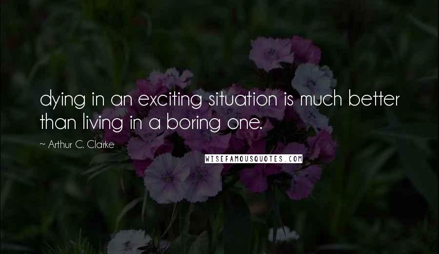 Arthur C. Clarke Quotes: dying in an exciting situation is much better than living in a boring one.