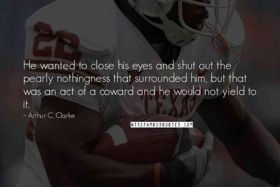 Arthur C. Clarke Quotes: He wanted to close his eyes and shut out the pearly nothingness that surrounded him, but that was an act of a coward and he would not yield to it.
