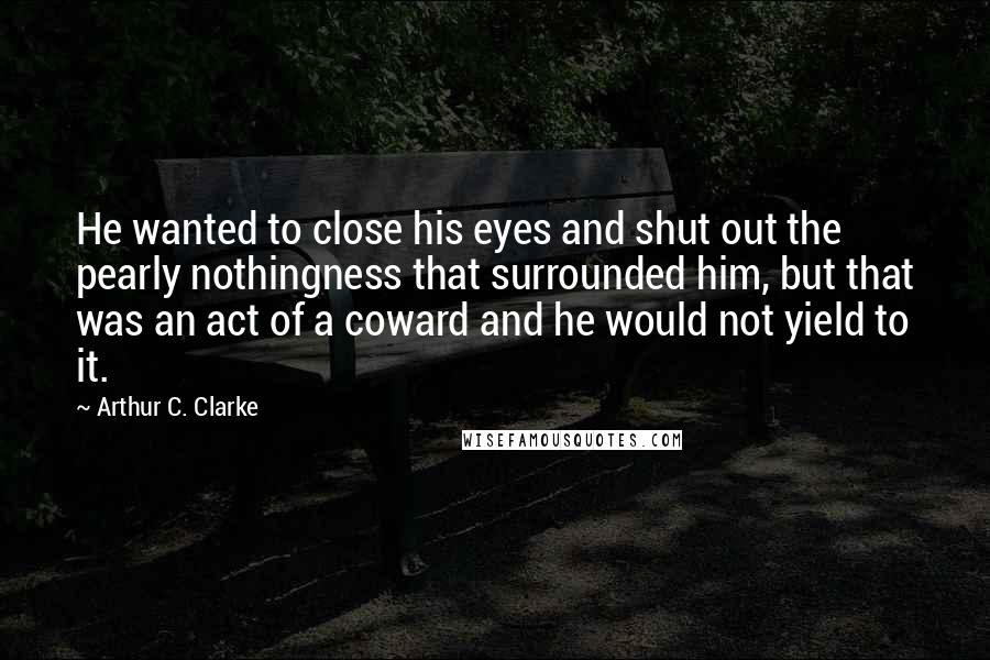 Arthur C. Clarke Quotes: He wanted to close his eyes and shut out the pearly nothingness that surrounded him, but that was an act of a coward and he would not yield to it.
