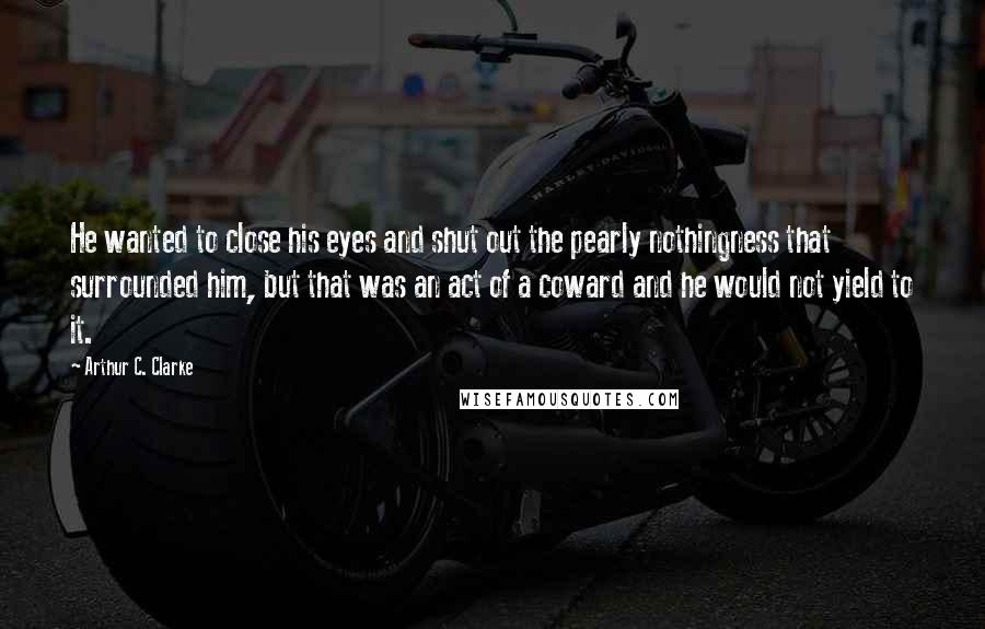 Arthur C. Clarke Quotes: He wanted to close his eyes and shut out the pearly nothingness that surrounded him, but that was an act of a coward and he would not yield to it.