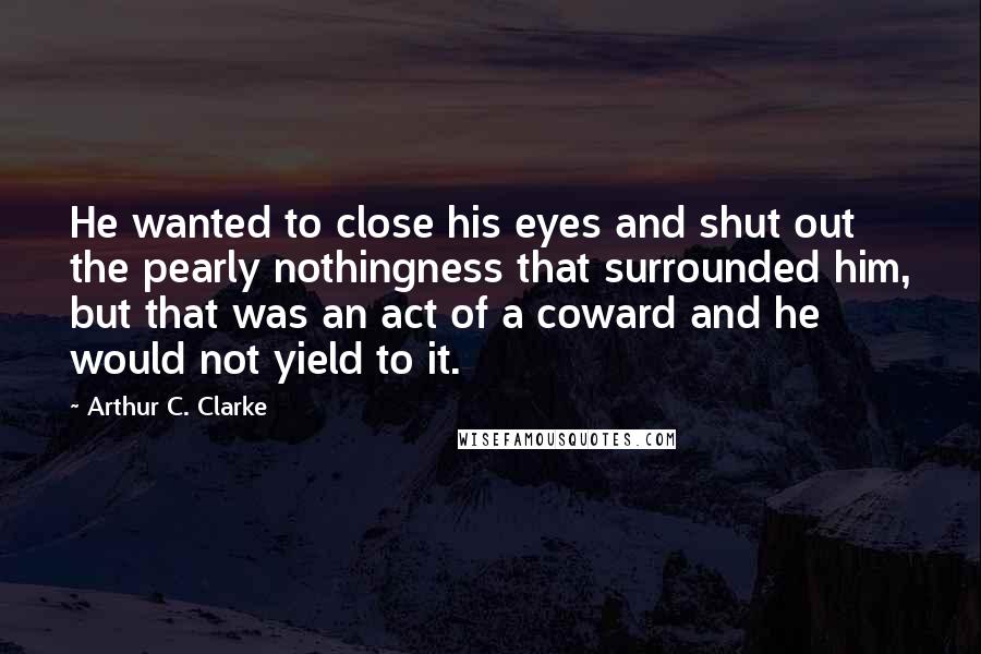 Arthur C. Clarke Quotes: He wanted to close his eyes and shut out the pearly nothingness that surrounded him, but that was an act of a coward and he would not yield to it.