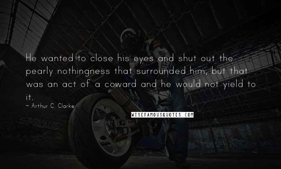 Arthur C. Clarke Quotes: He wanted to close his eyes and shut out the pearly nothingness that surrounded him, but that was an act of a coward and he would not yield to it.