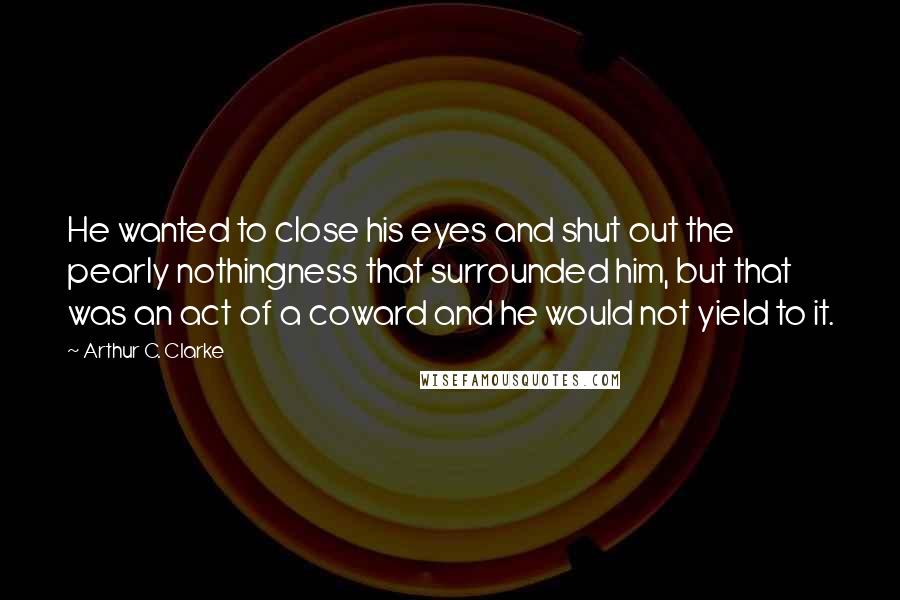 Arthur C. Clarke Quotes: He wanted to close his eyes and shut out the pearly nothingness that surrounded him, but that was an act of a coward and he would not yield to it.