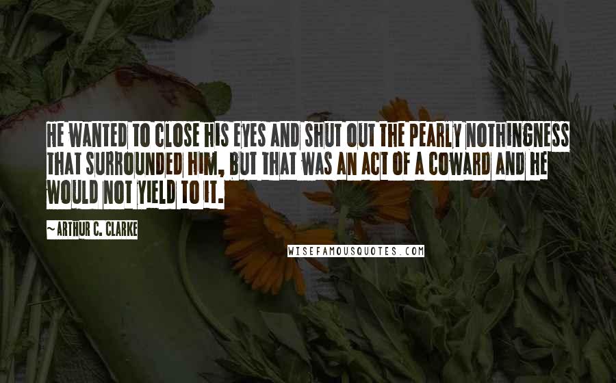 Arthur C. Clarke Quotes: He wanted to close his eyes and shut out the pearly nothingness that surrounded him, but that was an act of a coward and he would not yield to it.