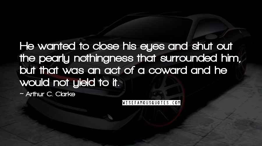 Arthur C. Clarke Quotes: He wanted to close his eyes and shut out the pearly nothingness that surrounded him, but that was an act of a coward and he would not yield to it.
