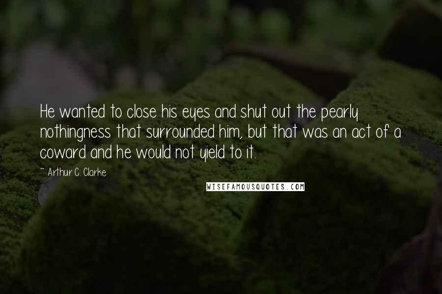 Arthur C. Clarke Quotes: He wanted to close his eyes and shut out the pearly nothingness that surrounded him, but that was an act of a coward and he would not yield to it.