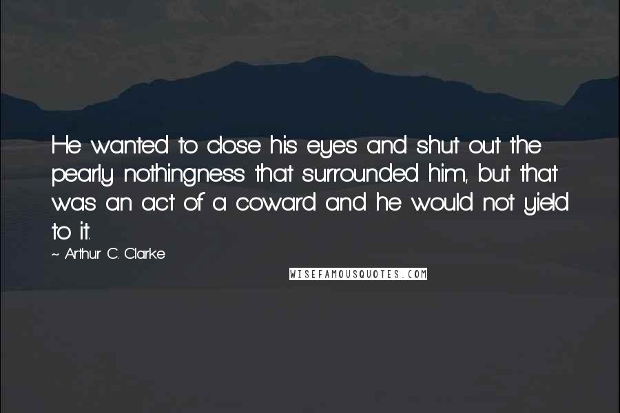 Arthur C. Clarke Quotes: He wanted to close his eyes and shut out the pearly nothingness that surrounded him, but that was an act of a coward and he would not yield to it.