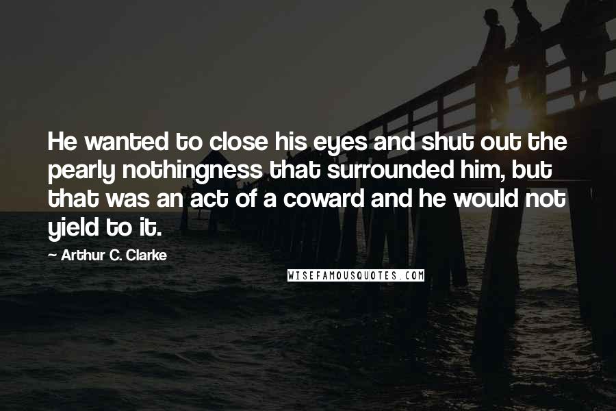 Arthur C. Clarke Quotes: He wanted to close his eyes and shut out the pearly nothingness that surrounded him, but that was an act of a coward and he would not yield to it.