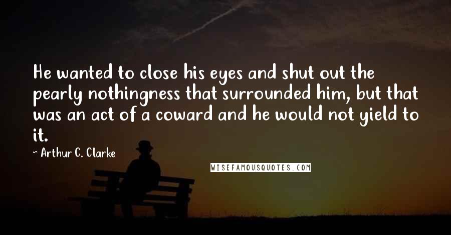 Arthur C. Clarke Quotes: He wanted to close his eyes and shut out the pearly nothingness that surrounded him, but that was an act of a coward and he would not yield to it.