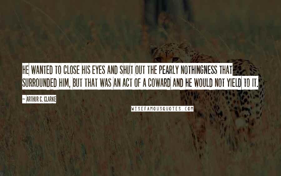 Arthur C. Clarke Quotes: He wanted to close his eyes and shut out the pearly nothingness that surrounded him, but that was an act of a coward and he would not yield to it.