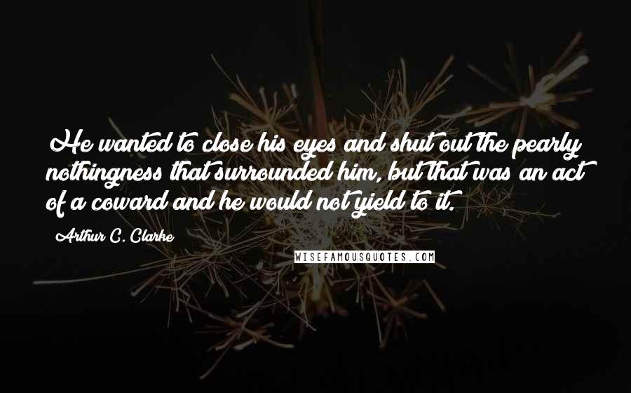 Arthur C. Clarke Quotes: He wanted to close his eyes and shut out the pearly nothingness that surrounded him, but that was an act of a coward and he would not yield to it.