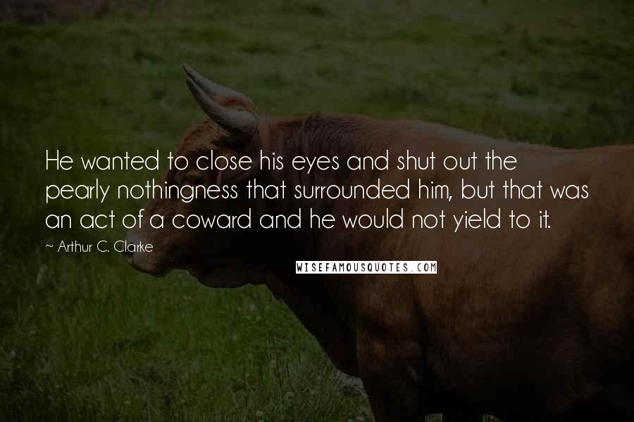 Arthur C. Clarke Quotes: He wanted to close his eyes and shut out the pearly nothingness that surrounded him, but that was an act of a coward and he would not yield to it.