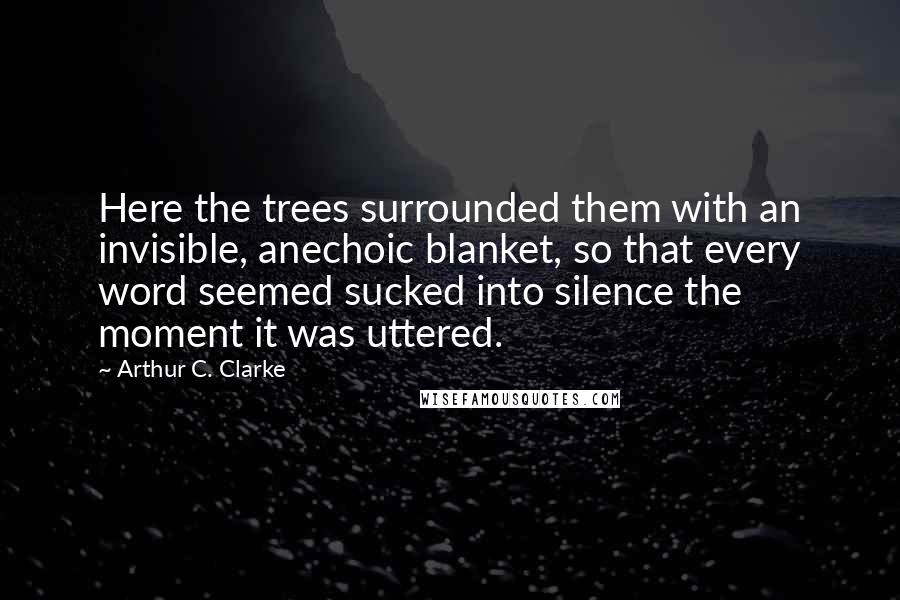 Arthur C. Clarke Quotes: Here the trees surrounded them with an invisible, anechoic blanket, so that every word seemed sucked into silence the moment it was uttered.