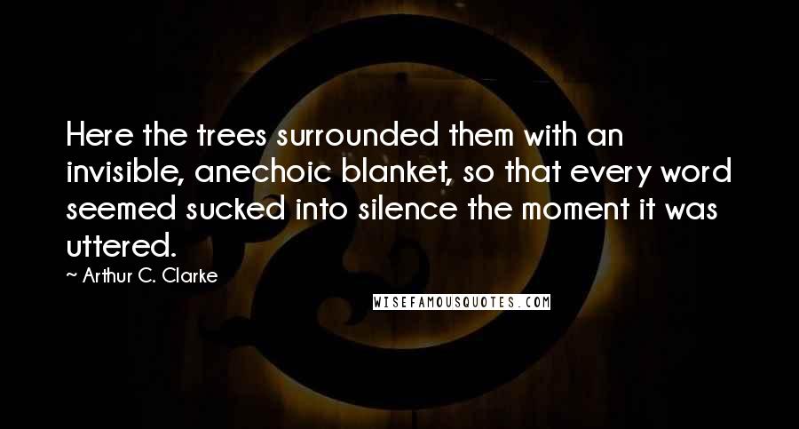 Arthur C. Clarke Quotes: Here the trees surrounded them with an invisible, anechoic blanket, so that every word seemed sucked into silence the moment it was uttered.