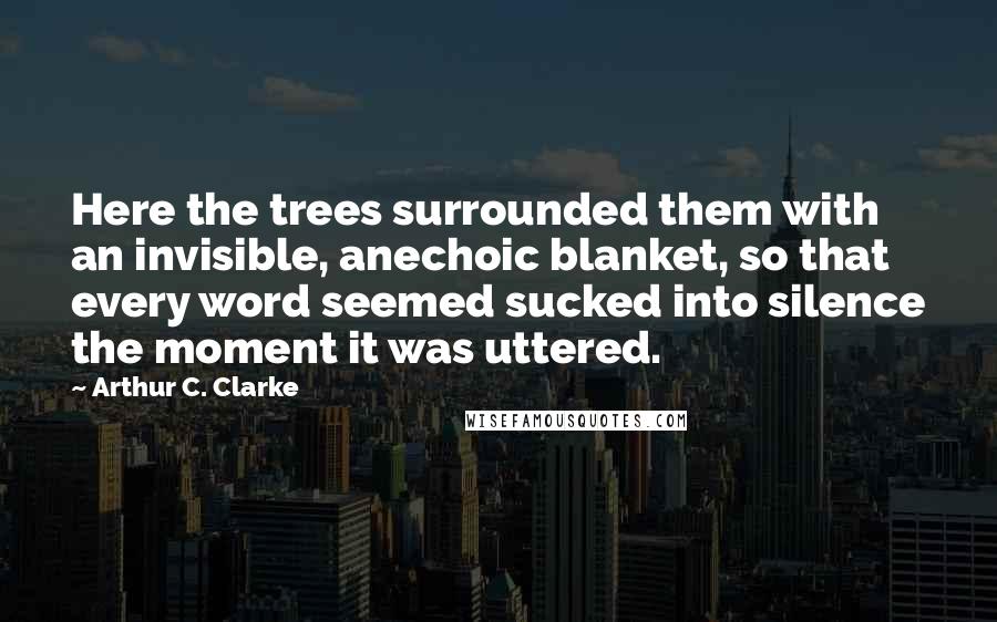Arthur C. Clarke Quotes: Here the trees surrounded them with an invisible, anechoic blanket, so that every word seemed sucked into silence the moment it was uttered.