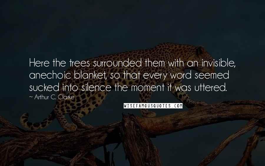 Arthur C. Clarke Quotes: Here the trees surrounded them with an invisible, anechoic blanket, so that every word seemed sucked into silence the moment it was uttered.