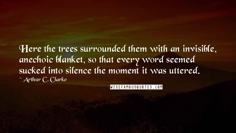 Arthur C. Clarke Quotes: Here the trees surrounded them with an invisible, anechoic blanket, so that every word seemed sucked into silence the moment it was uttered.