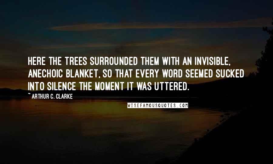 Arthur C. Clarke Quotes: Here the trees surrounded them with an invisible, anechoic blanket, so that every word seemed sucked into silence the moment it was uttered.