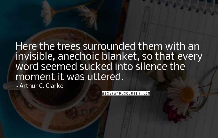 Arthur C. Clarke Quotes: Here the trees surrounded them with an invisible, anechoic blanket, so that every word seemed sucked into silence the moment it was uttered.