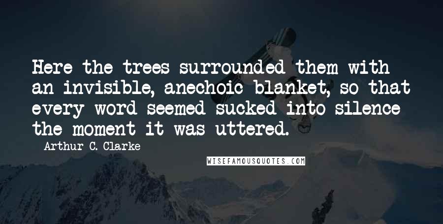 Arthur C. Clarke Quotes: Here the trees surrounded them with an invisible, anechoic blanket, so that every word seemed sucked into silence the moment it was uttered.