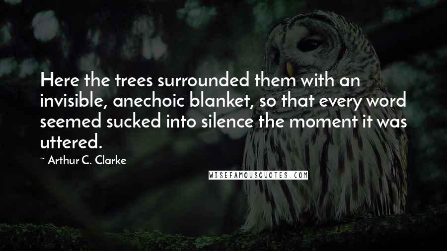 Arthur C. Clarke Quotes: Here the trees surrounded them with an invisible, anechoic blanket, so that every word seemed sucked into silence the moment it was uttered.