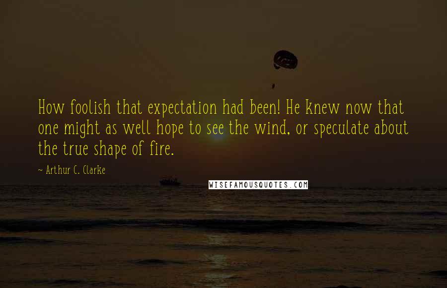 Arthur C. Clarke Quotes: How foolish that expectation had been! He knew now that one might as well hope to see the wind, or speculate about the true shape of fire.