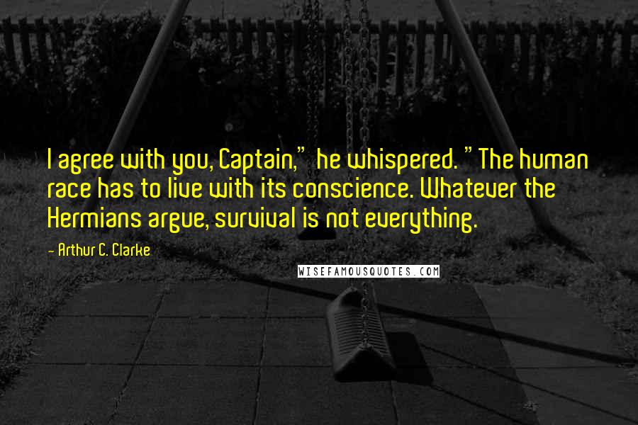 Arthur C. Clarke Quotes: I agree with you, Captain," he whispered. "The human race has to live with its conscience. Whatever the Hermians argue, survival is not everything.