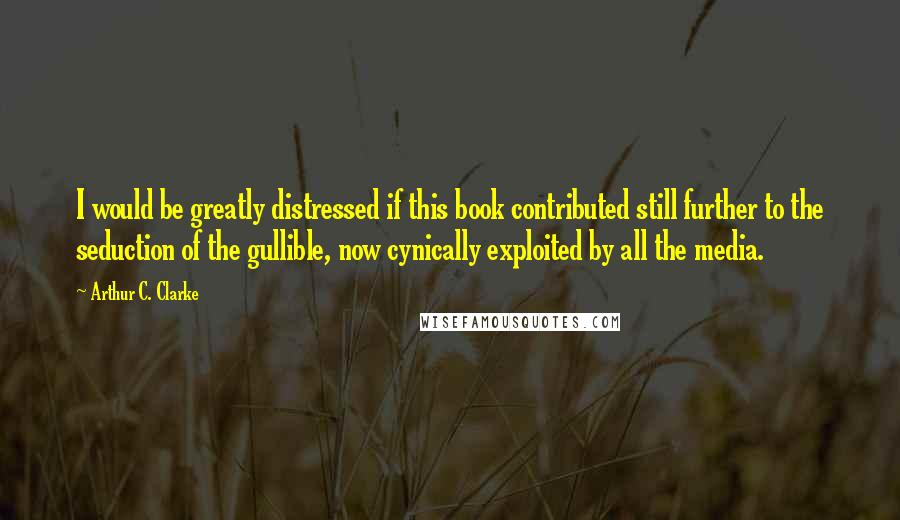 Arthur C. Clarke Quotes: I would be greatly distressed if this book contributed still further to the seduction of the gullible, now cynically exploited by all the media.