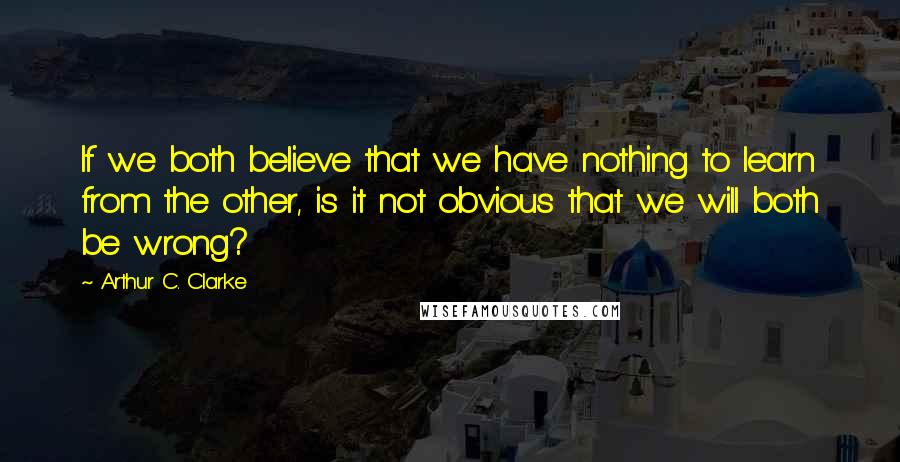 Arthur C. Clarke Quotes: If we both believe that we have nothing to learn from the other, is it not obvious that we will both be wrong?