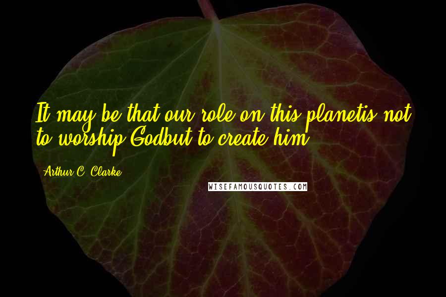 Arthur C. Clarke Quotes: It may be that our role on this planetis not to worship Godbut to create him.