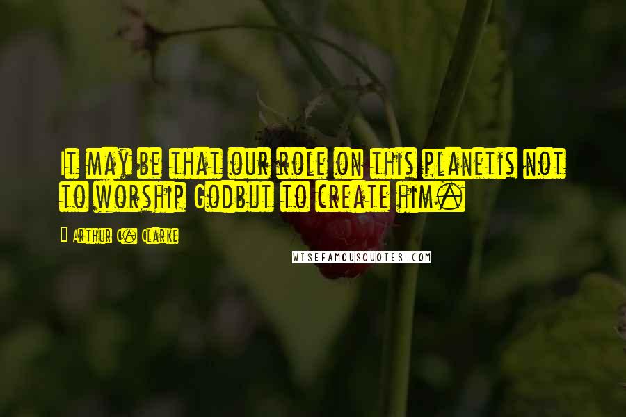 Arthur C. Clarke Quotes: It may be that our role on this planetis not to worship Godbut to create him.