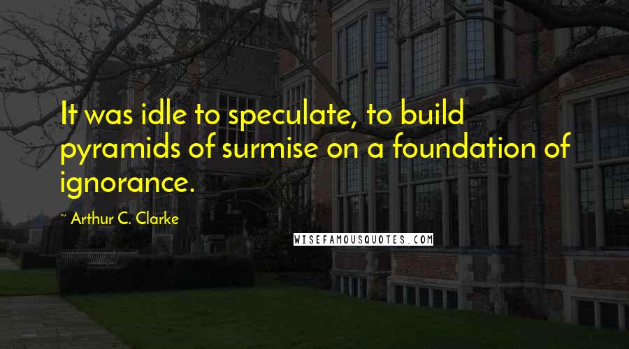 Arthur C. Clarke Quotes: It was idle to speculate, to build pyramids of surmise on a foundation of ignorance.