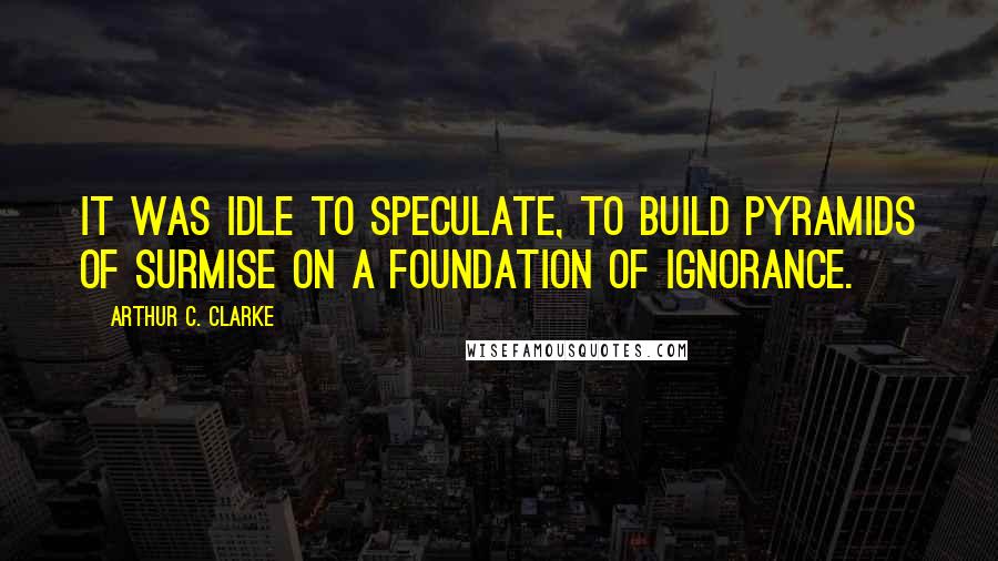 Arthur C. Clarke Quotes: It was idle to speculate, to build pyramids of surmise on a foundation of ignorance.