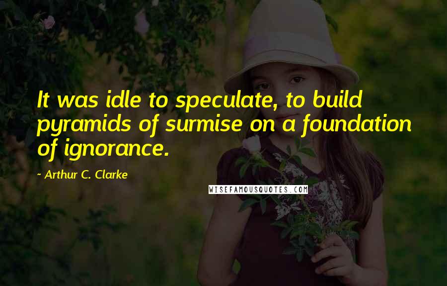 Arthur C. Clarke Quotes: It was idle to speculate, to build pyramids of surmise on a foundation of ignorance.