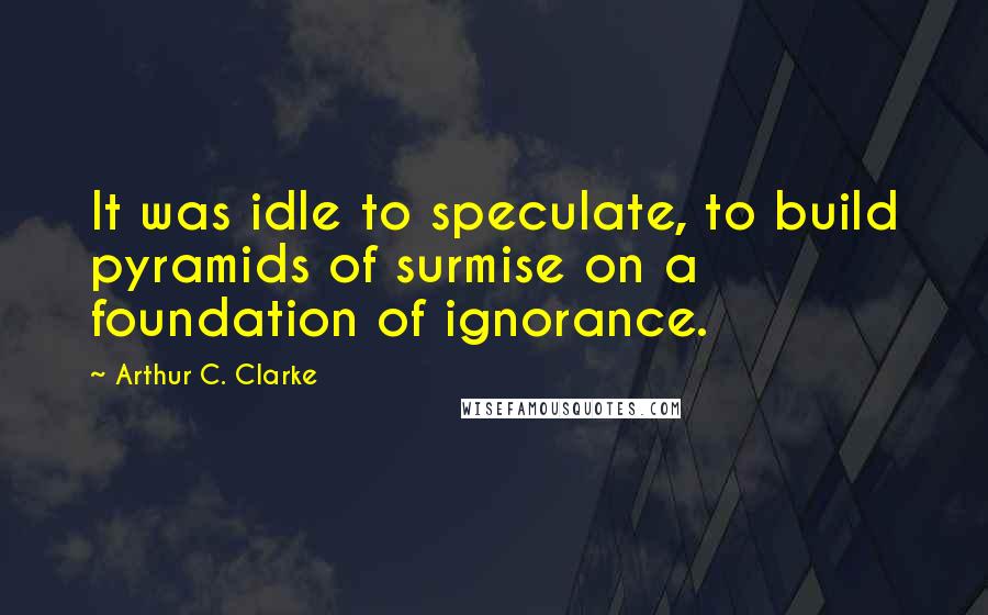 Arthur C. Clarke Quotes: It was idle to speculate, to build pyramids of surmise on a foundation of ignorance.