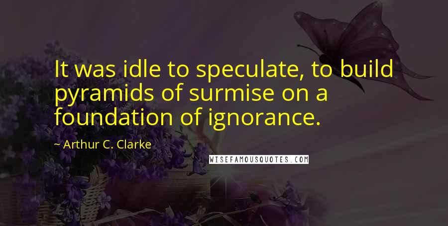 Arthur C. Clarke Quotes: It was idle to speculate, to build pyramids of surmise on a foundation of ignorance.