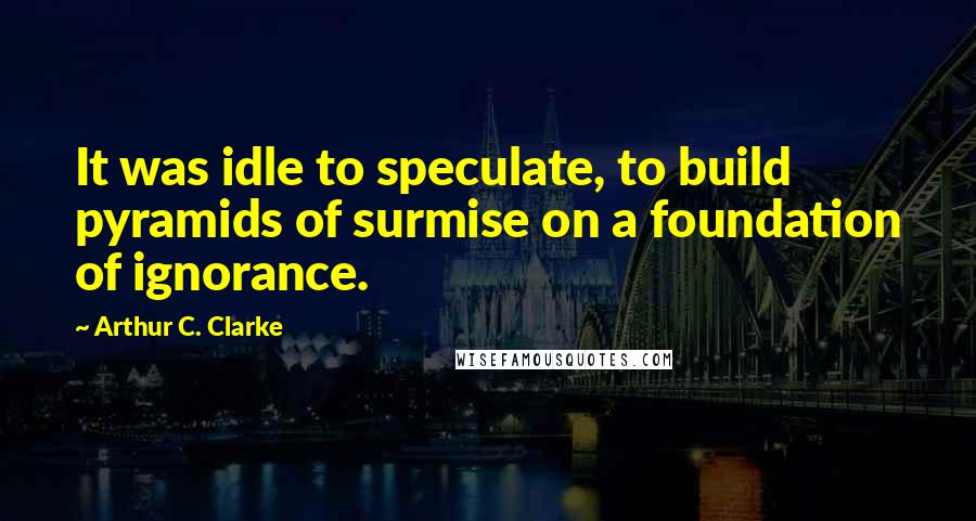 Arthur C. Clarke Quotes: It was idle to speculate, to build pyramids of surmise on a foundation of ignorance.