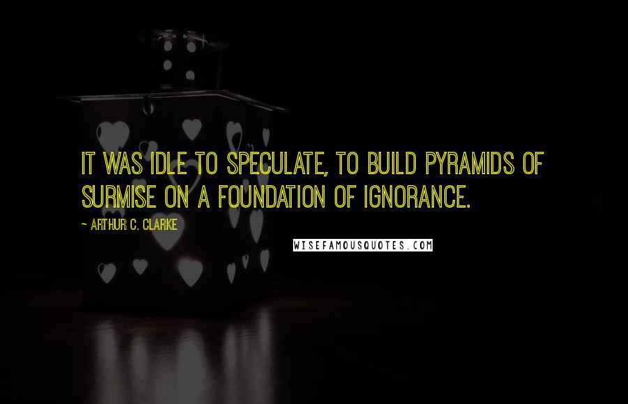 Arthur C. Clarke Quotes: It was idle to speculate, to build pyramids of surmise on a foundation of ignorance.