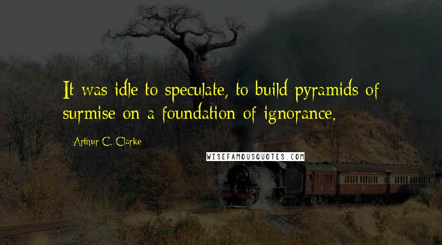 Arthur C. Clarke Quotes: It was idle to speculate, to build pyramids of surmise on a foundation of ignorance.